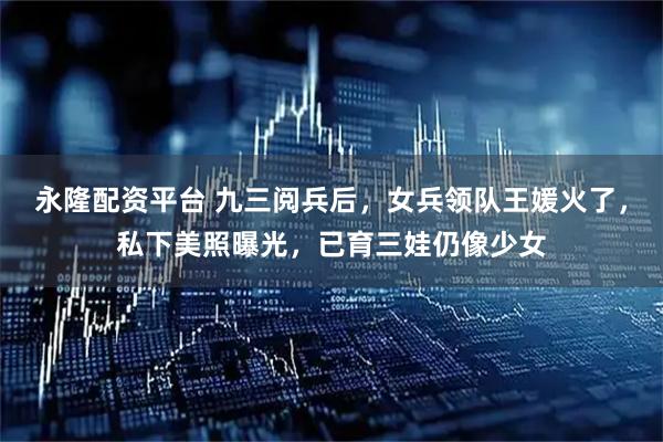 永隆配资平台 九三阅兵后，女兵领队王媛火了，私下美照曝光，已育三娃仍像少女