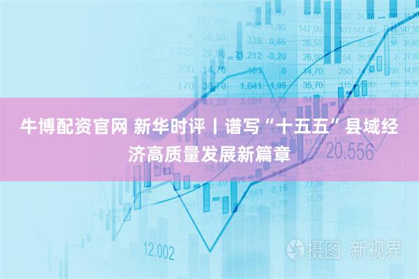 牛博配资官网 新华时评丨谱写“十五五”县域经济高质量发展新篇章