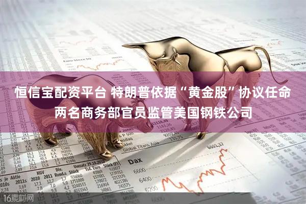 恒信宝配资平台 特朗普依据“黄金股”协议任命两名商务部官员监管美国钢铁公司