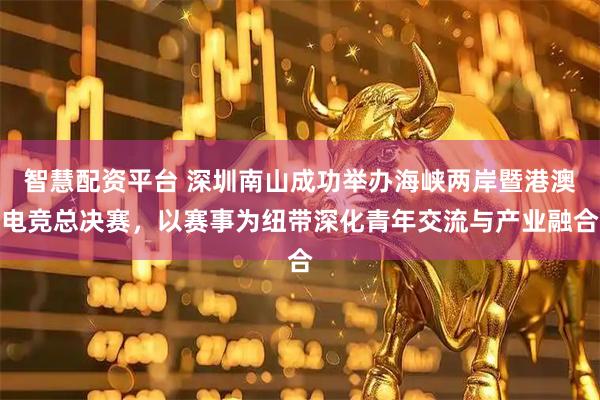 智慧配资平台 深圳南山成功举办海峡两岸暨港澳电竞总决赛，以赛事为纽带深化青年交流与产业融合