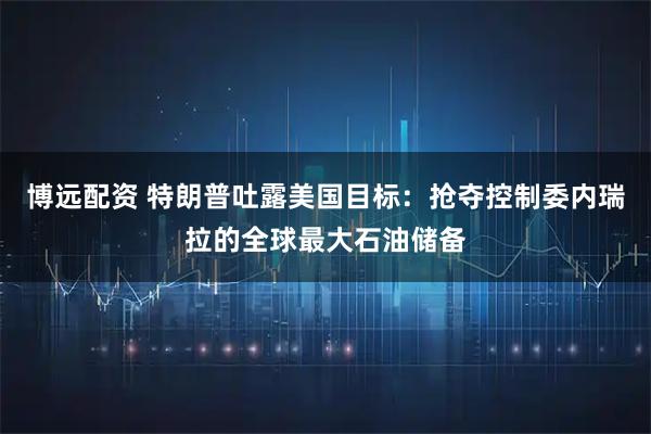 博远配资 特朗普吐露美国目标：抢夺控制委内瑞拉的全球最大石油储备