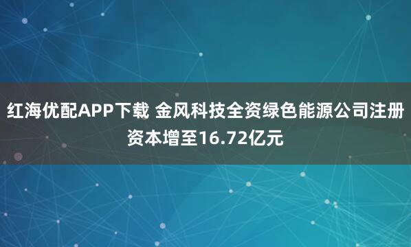 红海优配APP下载 金风科技全资绿色能源公司注册资本增至16.72亿元