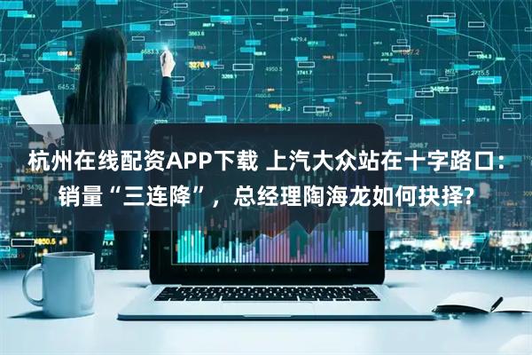 杭州在线配资APP下载 上汽大众站在十字路口：销量“三连降”，总经理陶海龙如何抉择?