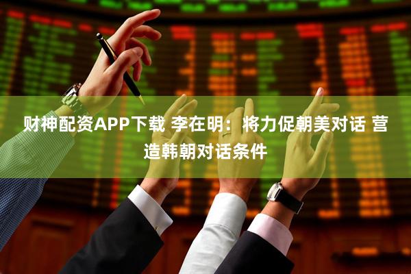 财神配资APP下载 李在明：将力促朝美对话 营造韩朝对话条件