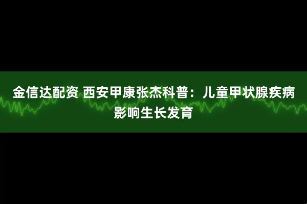 金信达配资 西安甲康张杰科普：儿童甲状腺疾病影响生长发育