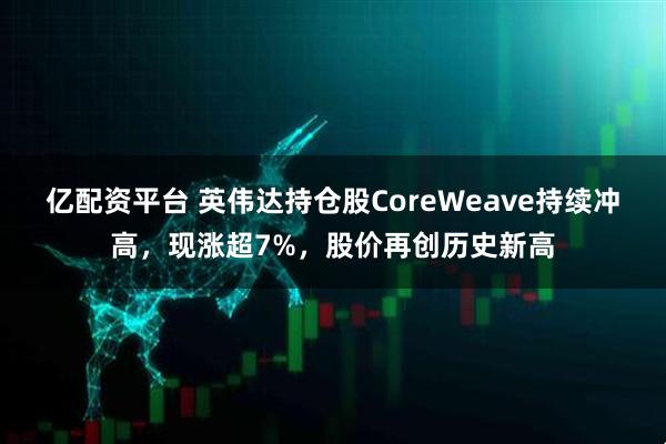 亿配资平台 英伟达持仓股CoreWeave持续冲高，现涨超7%，股价再创历史新高