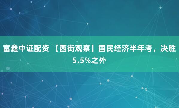 富鑫中证配资 【西街观察】国民经济半年考，决胜5.5%之外
