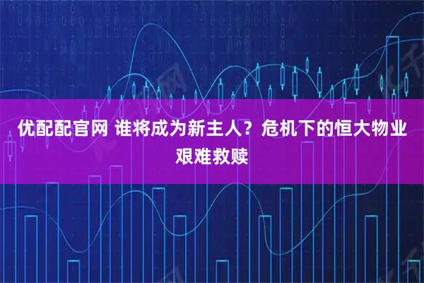 优配配官网 谁将成为新主人？危机下的恒大物业艰难救赎