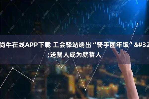 尚牛在线APP下载 工会驿站端出“骑手团年饭” 送餐人成为就餐人