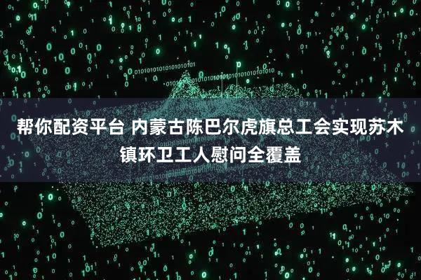 帮你配资平台 内蒙古陈巴尔虎旗总工会实现苏木镇环卫工人慰问全覆盖