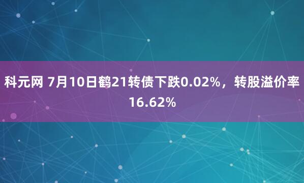 科元网 7月10日鹤21转债下跌0.02%，转股溢价率16.62%