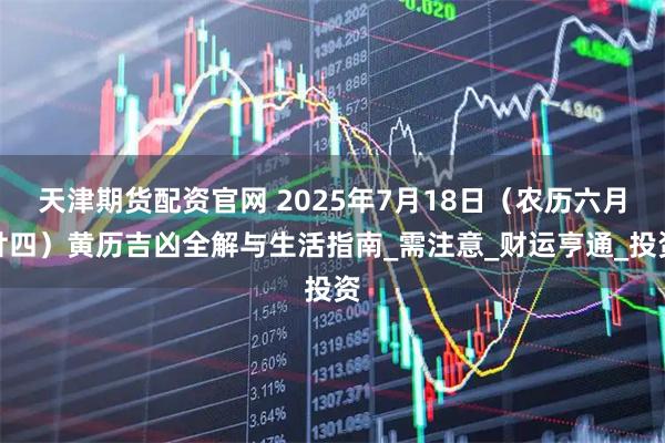 天津期货配资官网 2025年7月18日（农历六月廿四）黄历吉凶全解与生活指南_需注意_财运亨通_投资