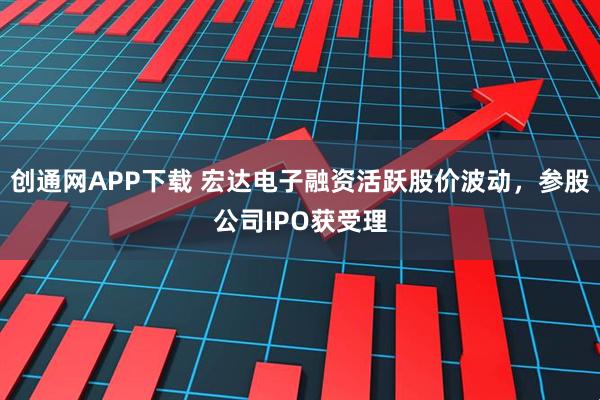 创通网APP下载 宏达电子融资活跃股价波动，参股公司IPO获受理