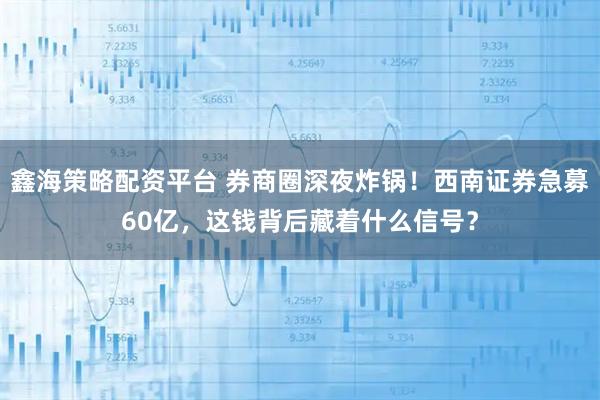 鑫海策略配资平台 券商圈深夜炸锅！西南证券急募60亿，这钱背后藏着什么信号？