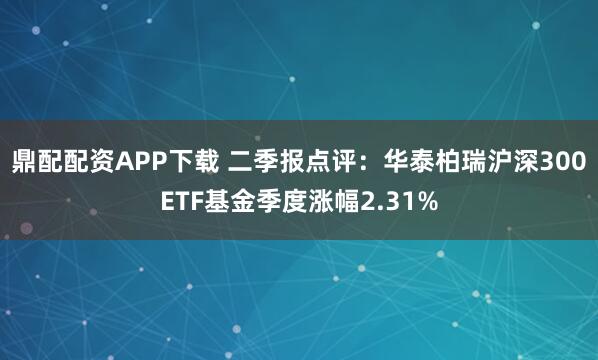 鼎配配资APP下载 二季报点评：华泰柏瑞沪深300ETF基金季度涨幅2.31%