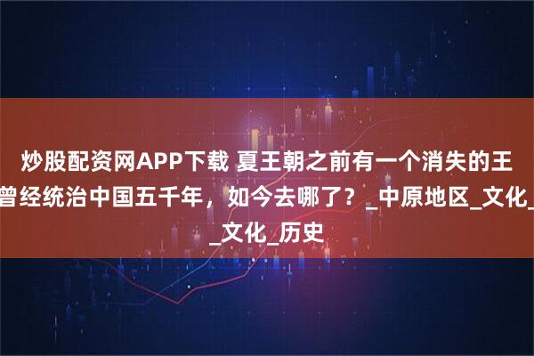 炒股配资网APP下载 夏王朝之前有一个消失的王朝，曾经统治中国五千年，如今去哪了？_中原地区_文化_历史