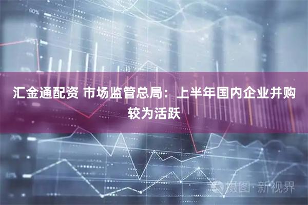 汇金通配资 市场监管总局：上半年国内企业并购较为活跃