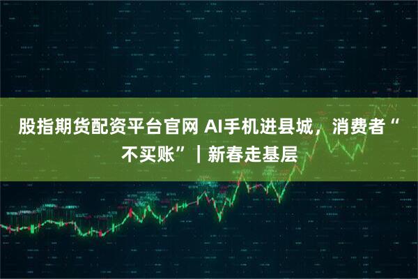 股指期货配资平台官网 AI手机进县城，消费者“不买账”｜新春走基层