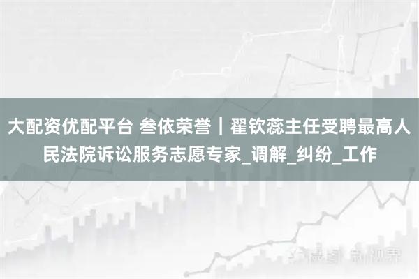 大配资优配平台 叁依荣誉｜翟钦蕊主任受聘最高人民法院诉讼服务志愿专家_调解_纠纷_工作