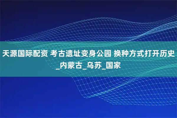 天源国际配资 考古遗址变身公园 换种方式打开历史_内蒙古_乌苏_国家