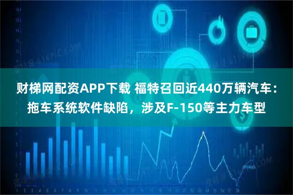 财梯网配资APP下载 福特召回近440万辆汽车：拖车系统软件缺陷，涉及F-150等主力车型