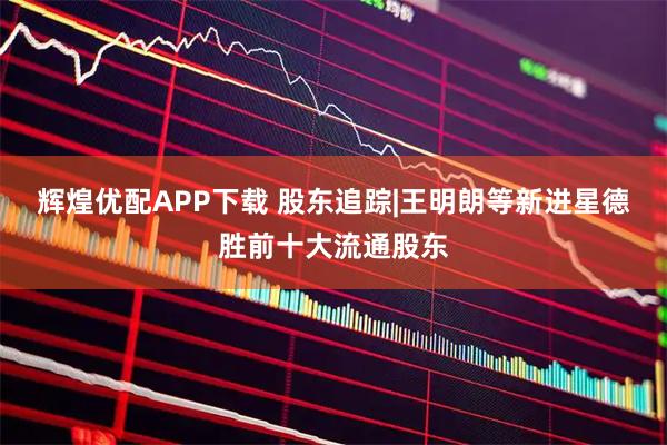 辉煌优配APP下载 股东追踪|王明朗等新进星德胜前十大流通股东