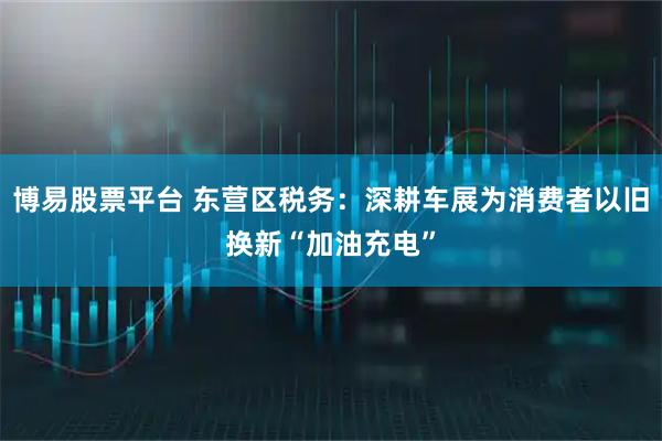 博易股票平台 东营区税务：深耕车展为消费者以旧换新“加油充电”