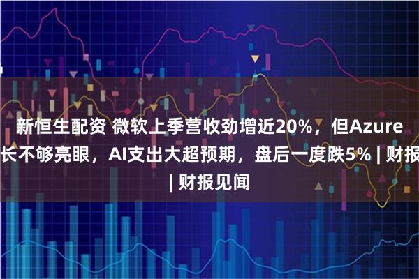 新恒生配资 微软上季营收劲增近20%，但Azure云增长不够亮眼，AI支出大超预期，盘后一度跌5% | 财报见闻
