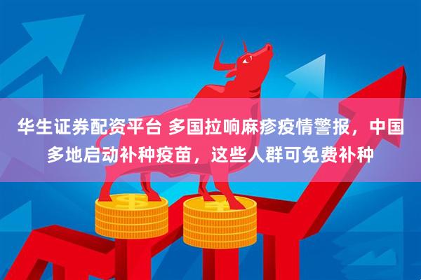 华生证券配资平台 多国拉响麻疹疫情警报，中国多地启动补种疫苗，这些人群可免费补种