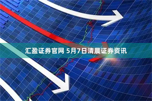 汇盈证券官网 5月7日清晨证券资讯